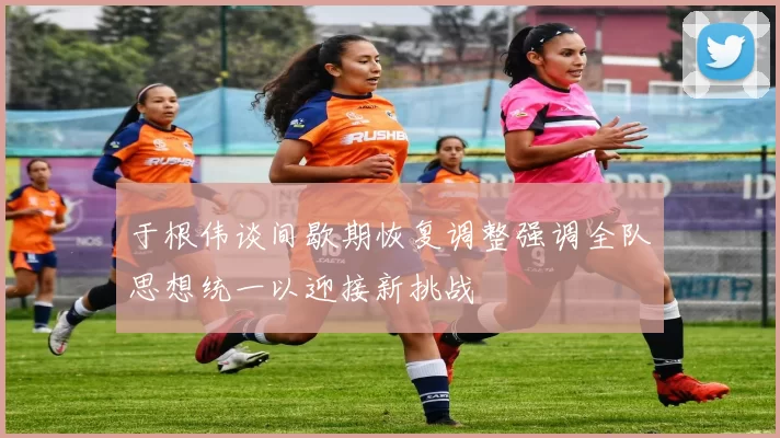 于根伟谈间歇期恢复调整强调全队思想统一以迎接新挑战