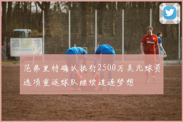 范弗里特确认执行2500万美元球员选项重返球队继续追逐梦想