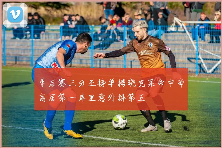 季后赛三分王榜单揭晓克莱命中率高居第一库里意外排第五