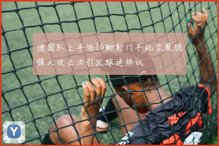 德国队上半场16脚射门平纪录展现强大攻击力引发球迷热议