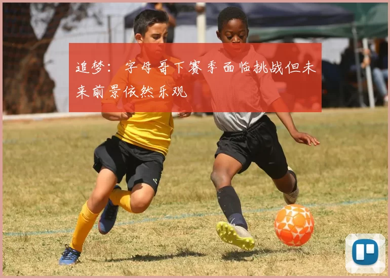 追梦：字母哥下赛季面临挑战但未来前景依然乐观