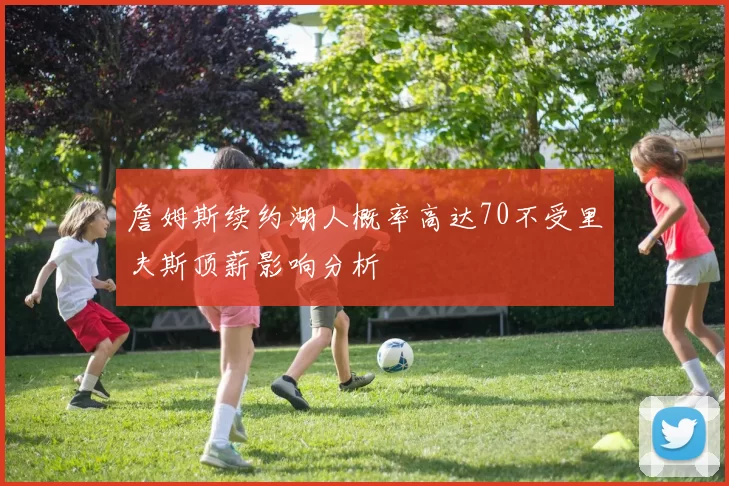 詹姆斯续约湖人概率高达70不受里夫斯顶薪影响分析