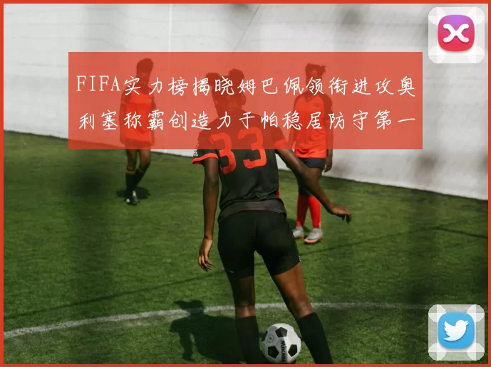FIFA实力榜揭晓姆巴佩领衔进攻奥利塞称霸创造力于帕稳居防守第一