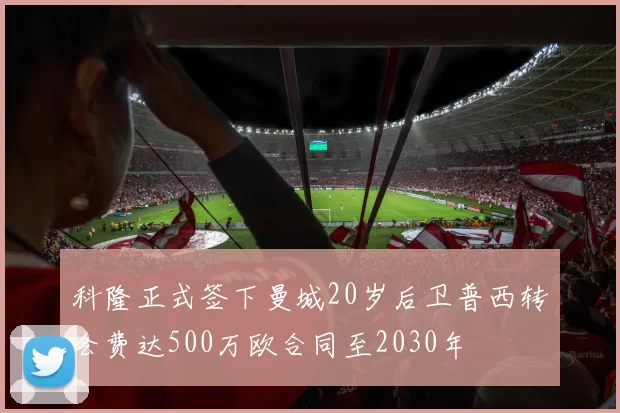 科隆正式签下曼城20岁后卫普西转会费达500万欧合同至2030年
