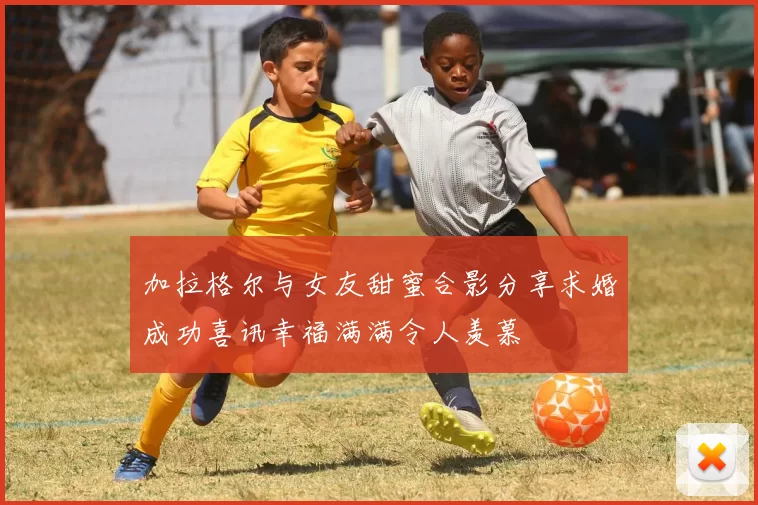 加拉格尔与女友甜蜜合影分享求婚成功喜讯幸福满满令人羡慕