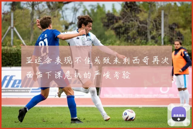 亚运会表现不佳或致米利西奇再次面临下课危机的严峻考验
