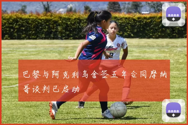 巴黎与阿克利乌舍签五年合同摩纳哥谈判已启动